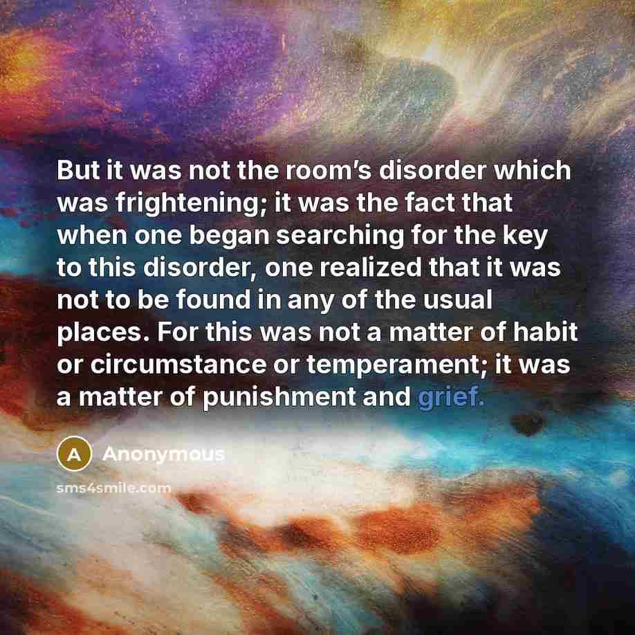 “But it was not the room’s disorder which was frightening; it was the fact that when one began searching for the key to this disorder, one realized that it was not to be found in any of the usual places. For this was not a matter of habit or circumstance or temperament; it was a matter of…” quote by Anonymous