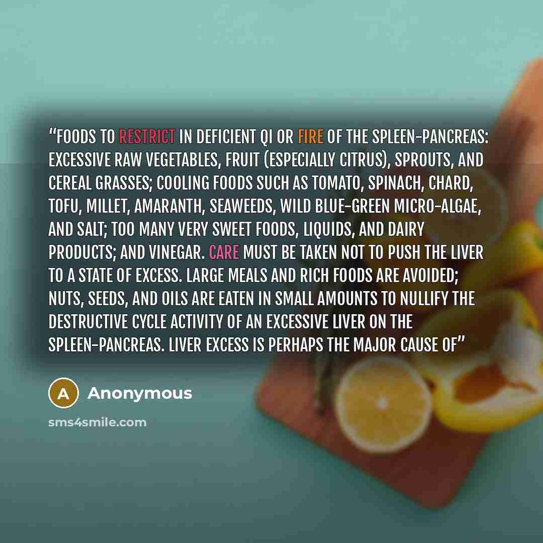 “Foods to restrict in deficient qi or fire of the spleen-pancreas: excessive raw vegetables, fruit (especially citrus), sprouts, and cereal grasses; cooling foods such as tomato, spinach, chard, tofu, millet, amaranth, seaweeds, wild blue-green micro-algae, and salt; too many very sweet foods…” quote by Anonymous