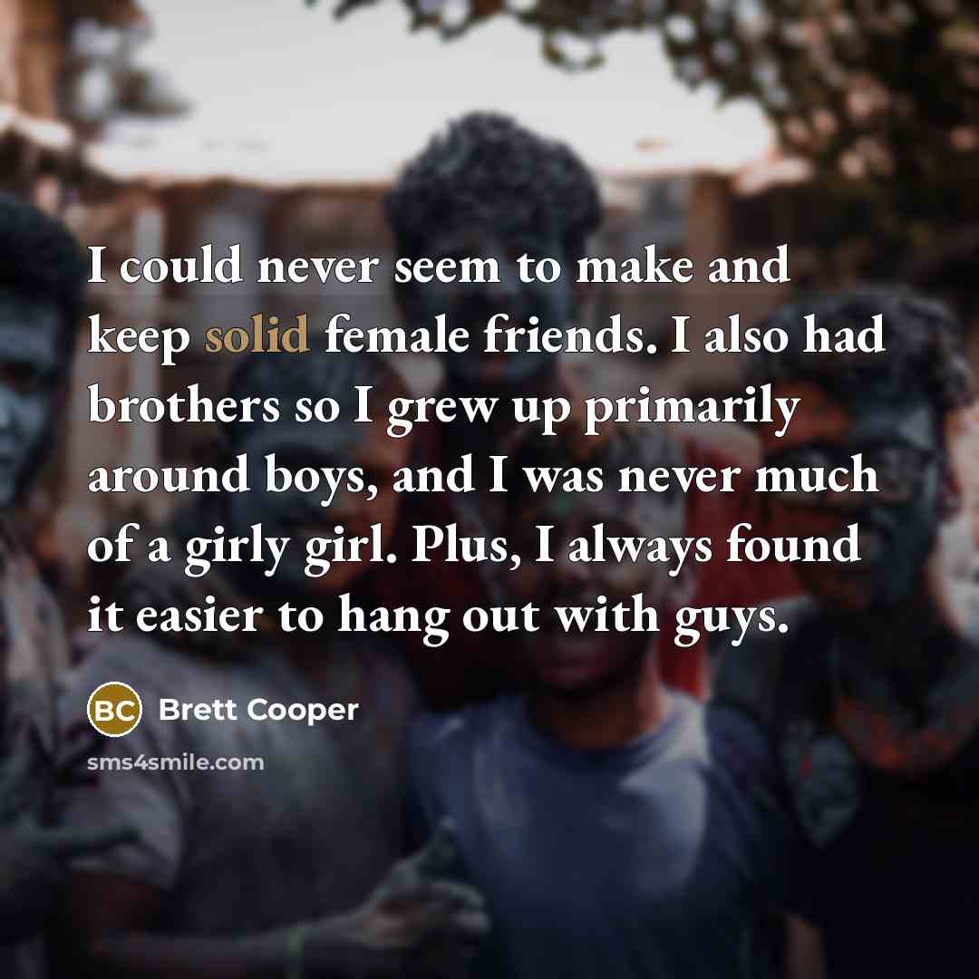 “I could never seem to make and keep solid female friends. I also had brothers so I grew up primarily around boys, and I was never much of a girly girl. Plus, I always found it easier to hang out with guys.” quote by Brett Cooper