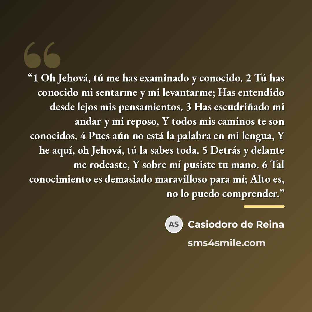 “1 Oh Jehová, tú me has examinado y conocido. 2 Tú has conocido mi sentarme y mi levantarme; Has entendido desde lejos mis pensamientos. 3 Has escudriñado mi andar y mi reposo, Y todos mis caminos te son conocidos. 4 Pues aún no está la palabra en mi lengua, Y he aquí, oh Jehová, tú la sabes toda…” quote by Casiodoro de Reina