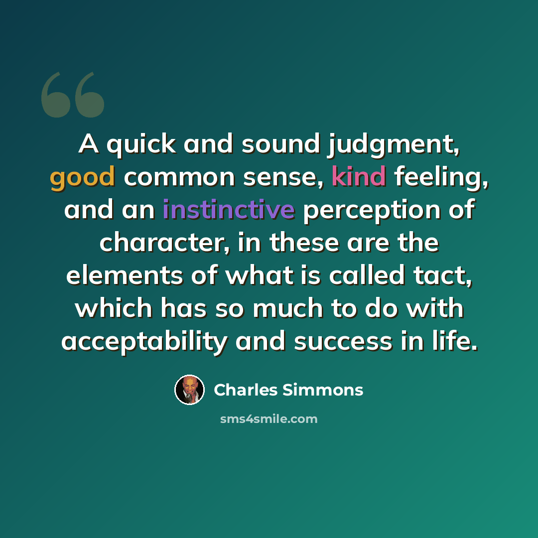 “A quick and sound judgment, good common sense, kind feeling, and an instinctive perception of character, in these are the elements of what is called tact, which has so much to do with acceptability and success in life.” quote by Charles Simmons