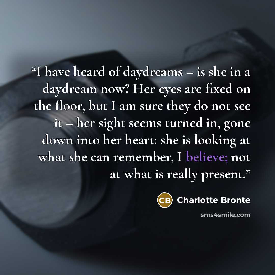 “I have heard of daydreams – is she in a daydream now? Her eyes are fixed on the floor, but I am sure they do not see it – her sight seems turned in, gone down into her heart: she is looking at what she can remember, I believe; not at what is really present.” quote by Charlotte Brontë