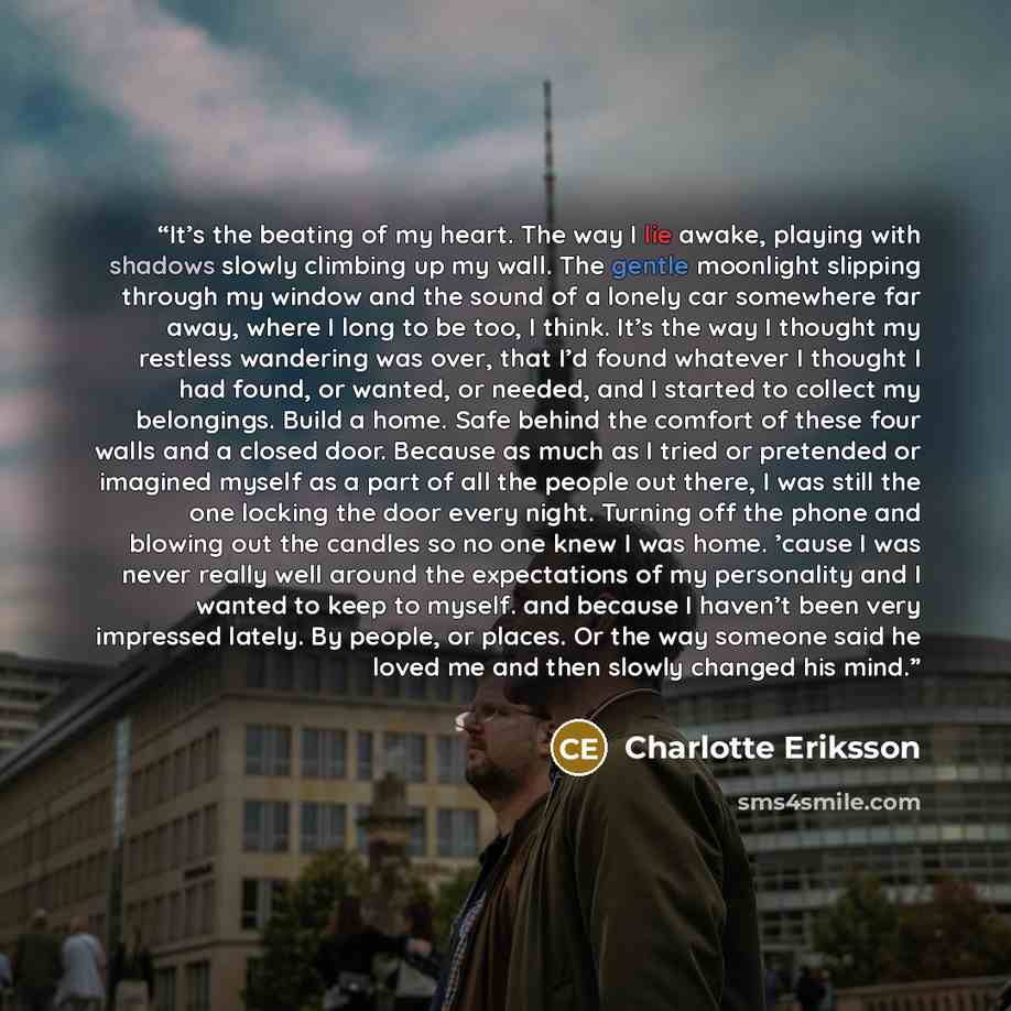 “It’s the beating of my heart. The way I lie awake, playing with shadows slowly climbing up my wall. The gentle moonlight slipping through my window and the sound of a lonely car somewhere far away, where I long to be too, I think. It’s the way I thought my restless wandering was over, that I’d…” quote by Charlotte Eriksson