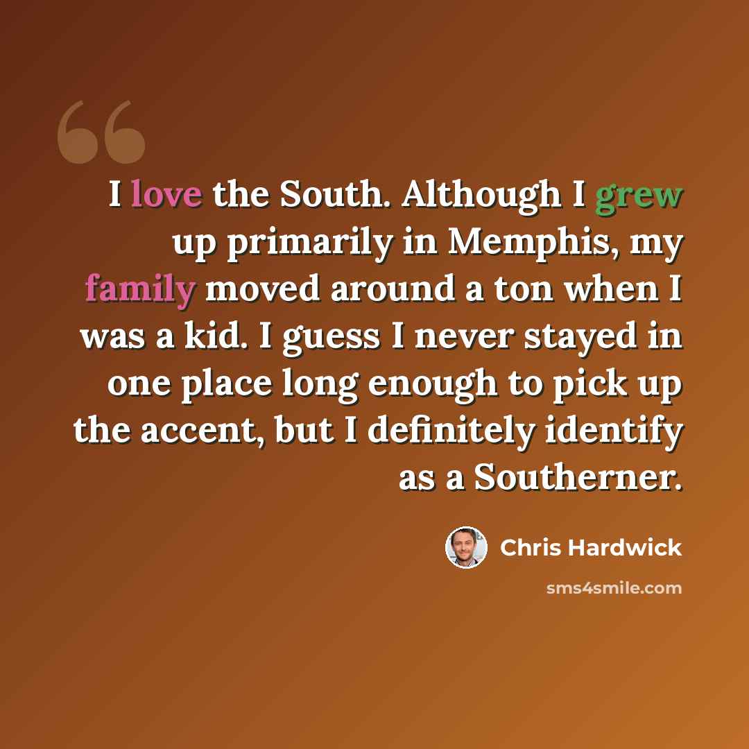 “I love the South. Although I grew up primarily in Memphis, my family moved around a ton when I was a kid. I guess I never stayed in one place long enough to pick up the accent, but I definitely identify as a Southerner.” quote by Chris Hardwick