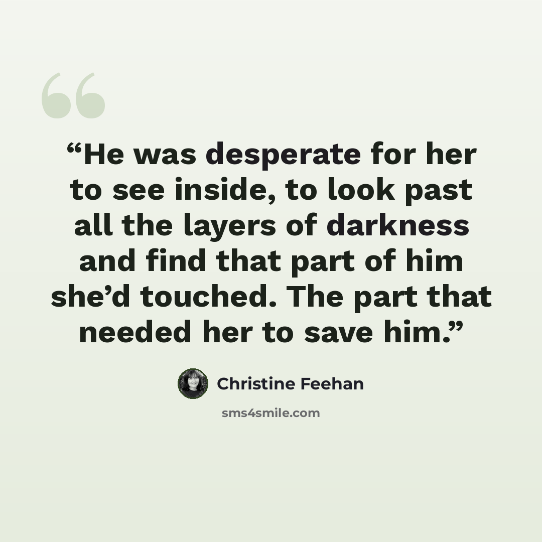 “He was desperate for her to see inside, to look past all the layers of darkness and find that part of him she’d touched. The part that needed her to save him.” quote by Christine Feehan