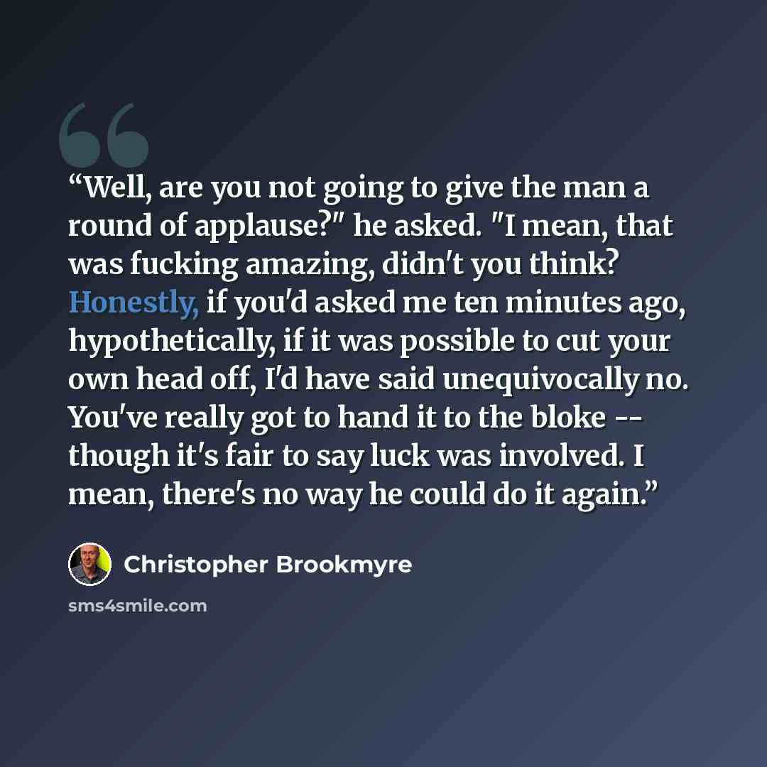 “Well, are you not going to give the man a round of applause?" he asked. "I mean, that was fucking amazing, didn't you think? Honestly, if you'd asked me ten minutes ago, hypothetically, if it was possible to cut your own head off, I'd have said unequivocally no. You've really got to hand it to the…” quote by Christopher Brookmyre