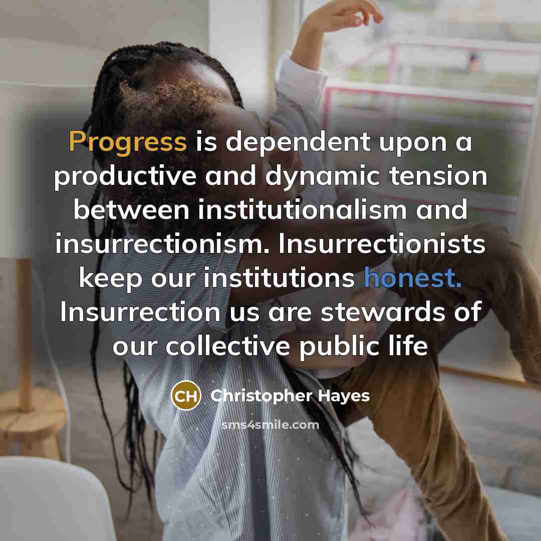 “Progress is dependent upon a productive and dynamic tension between institutionalism and insurrectionism. Insurrectionists keep our institutions honest. Insurrection us are stewards of our collective public life” quote by Christopher Hayes