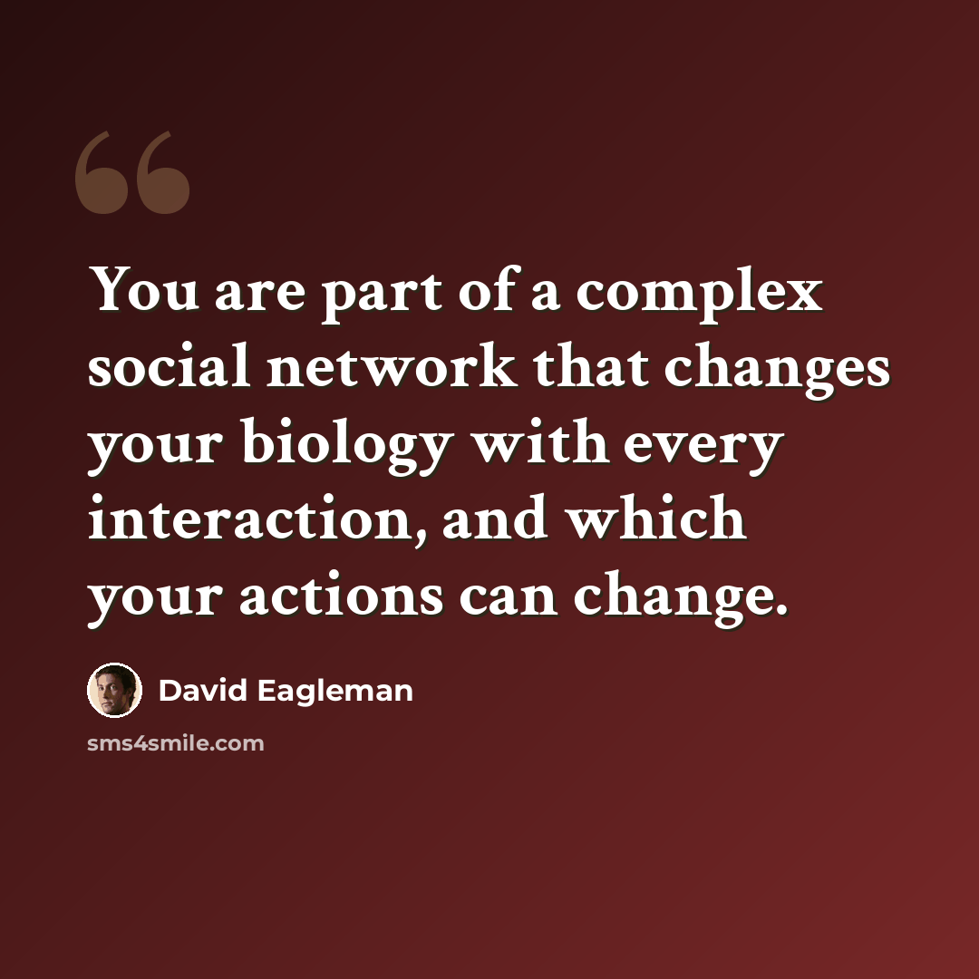 “You are part of a complex social network that changes your biology with every interaction, and which your actions can change.” quote by David Eagleman