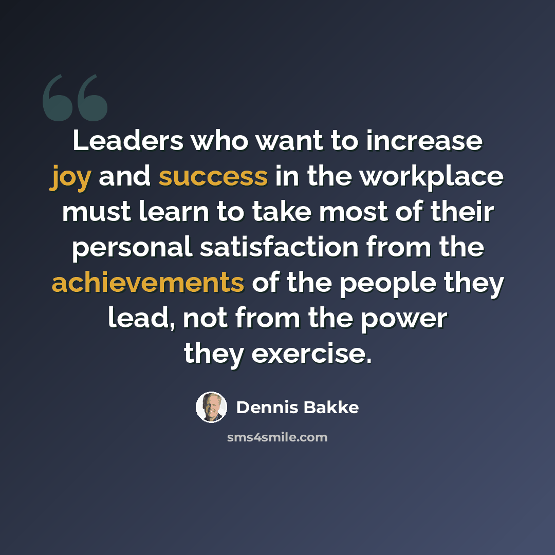 “Leaders who want to increase joy and success in the workplace must learn to take most of their personal satisfaction from the achievements of the people they lead, not from the power they exercise.” quote by Dennis Bakke