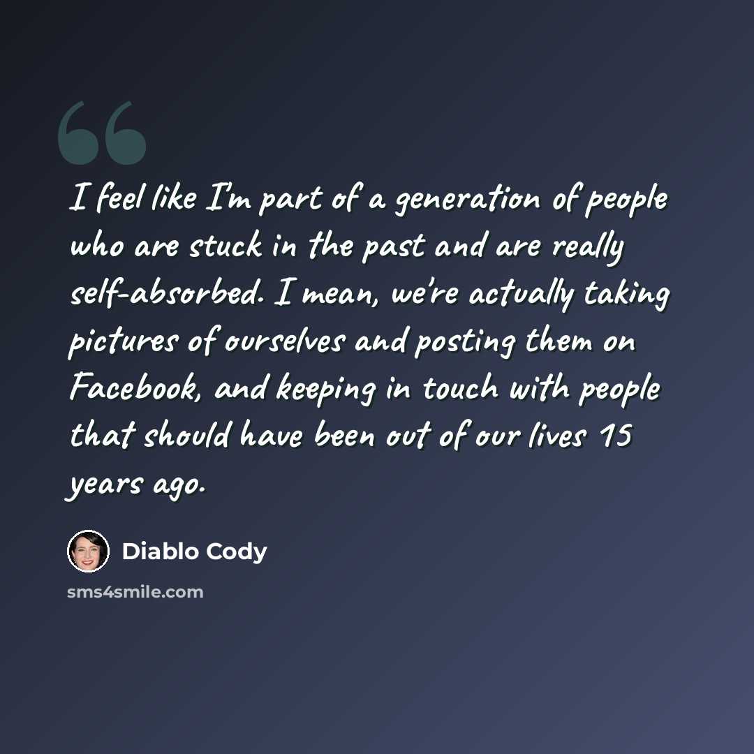 “I feel like I'm part of a generation of people who are stuck in the past and are really self-absorbed. I mean, we're actually taking pictures of ourselves and posting them on Facebook, and keeping in touch with people that should have been out of our lives 15 years ago.” quote by Diablo Cody