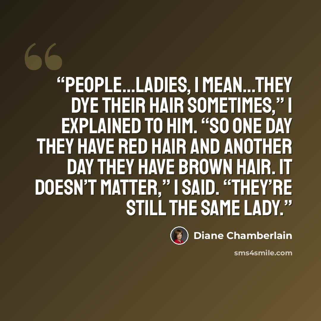“People…ladies, I mean…they dye their hair sometimes,” I explained to him. “So one day they have red hair and another day they have brown hair. It doesn’t matter,” I said. “They’re still the same lady.” quote by Diane Chamberlain
