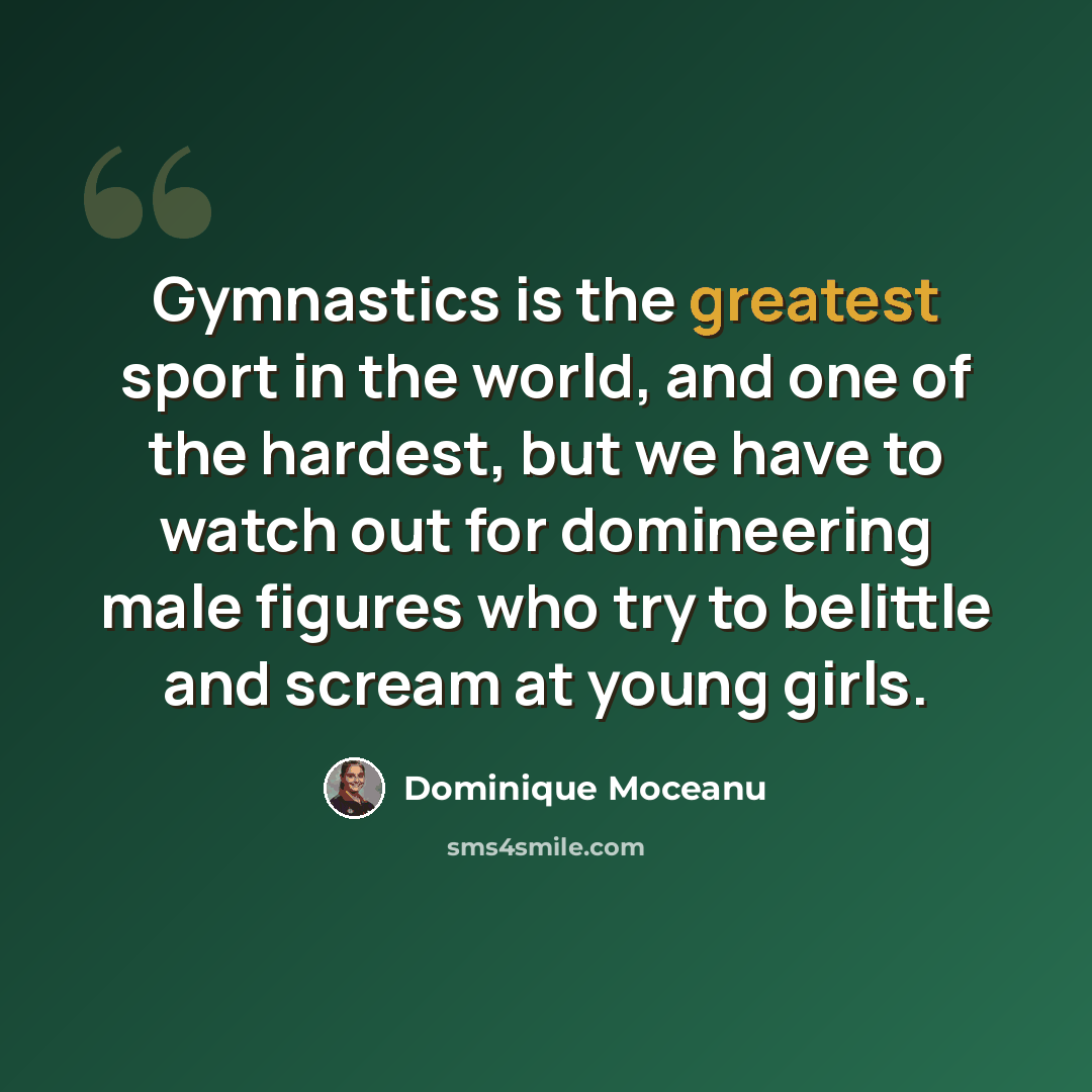 “Gymnastics is the greatest sport in the world, and one of the hardest, but we have to watch out for domineering male figures who try to belittle and scream at young girls.” quote by Dominique Moceanu
