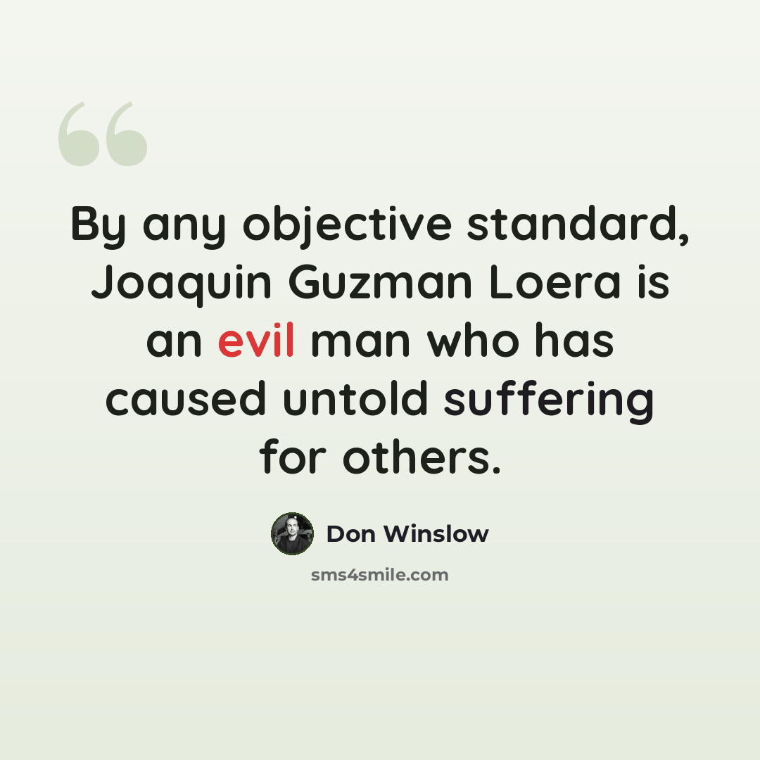 “By any objective standard, Joaquin Guzman Loera is an evil man who has caused untold suffering for others.” quote by Don Winslow