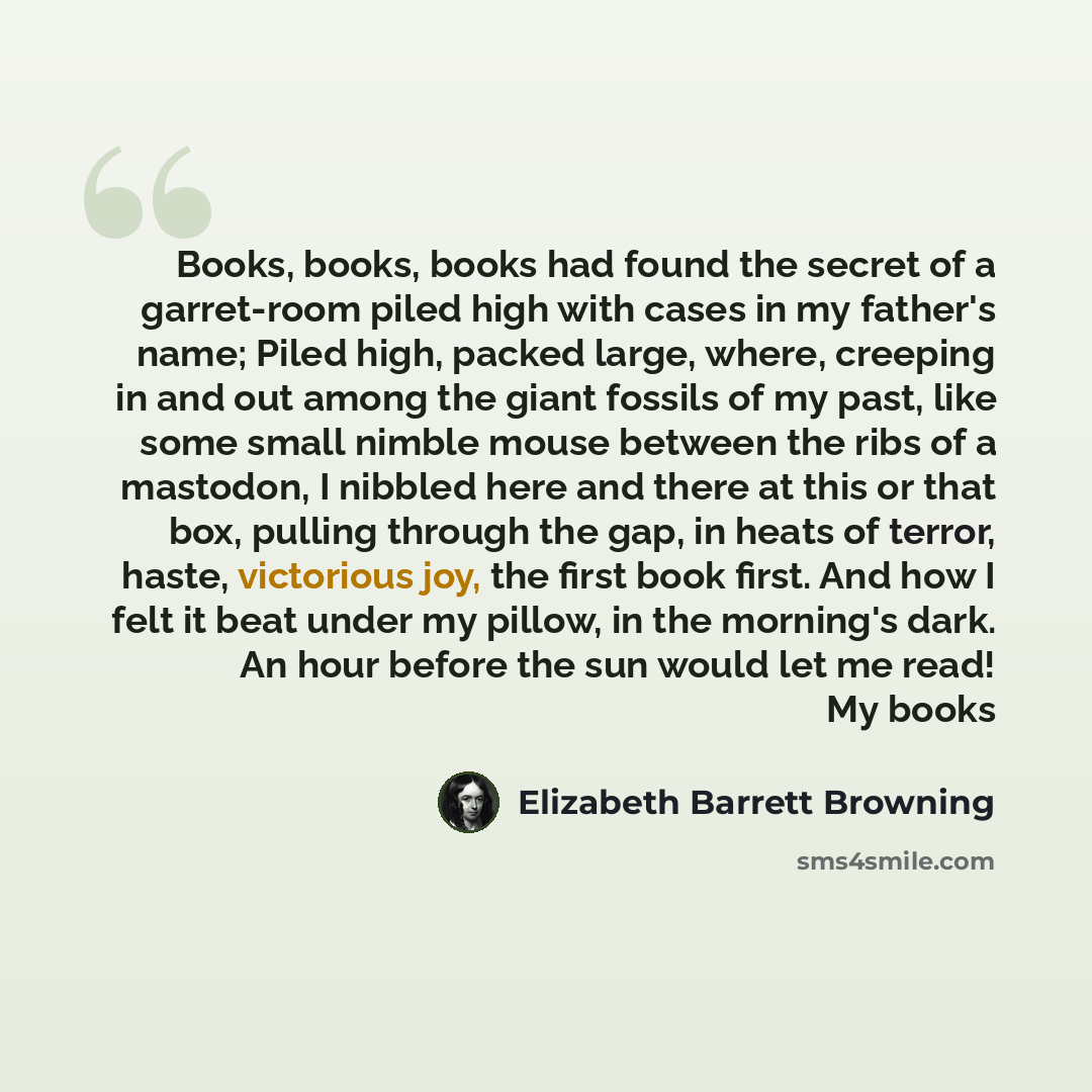 “Books, books, books had found the secret of a garret-room piled high with cases in my father's name; Piled high, packed large, where, creeping in and out among the giant fossils of my past, like some small nimble mouse between the ribs of a mastodon, I nibbled here and there at this or that box…” quote by Elizabeth Barrett Browning
