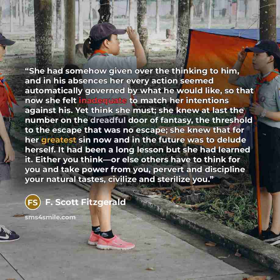 “She had somehow given over the thinking to him, and in his absences her every action seemed automatically governed by what he would like, so that now she felt inadequate to match her intentions against his. Yet think she must; she knew at last the number on the dreadful door of fantasy, the…” quote by F. Scott Fitzgerald