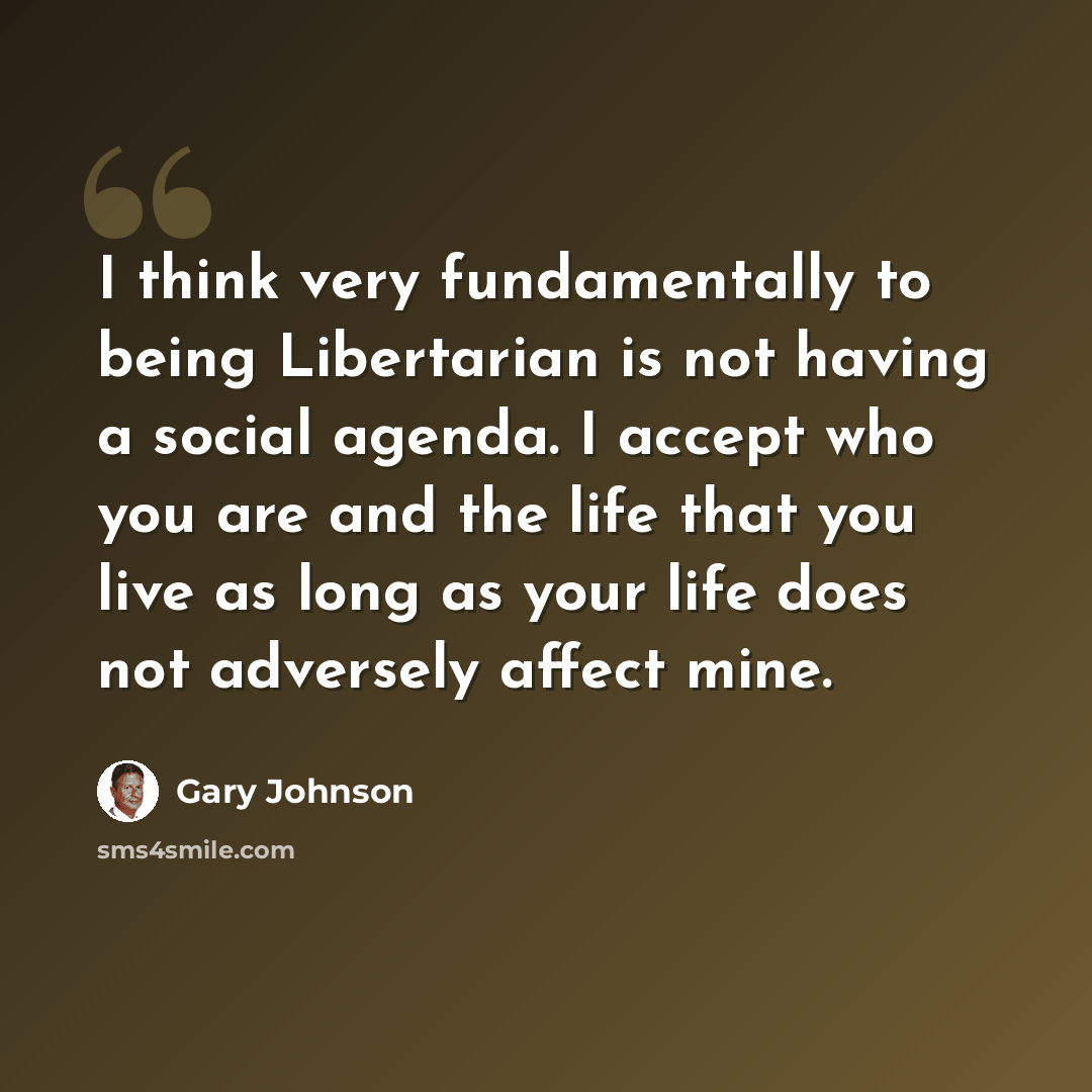 “I think very fundamentally to being Libertarian is not having a social agenda. I accept who you are and the life that you live as long as your life does not adversely affect mine.” quote by Gary Johnson