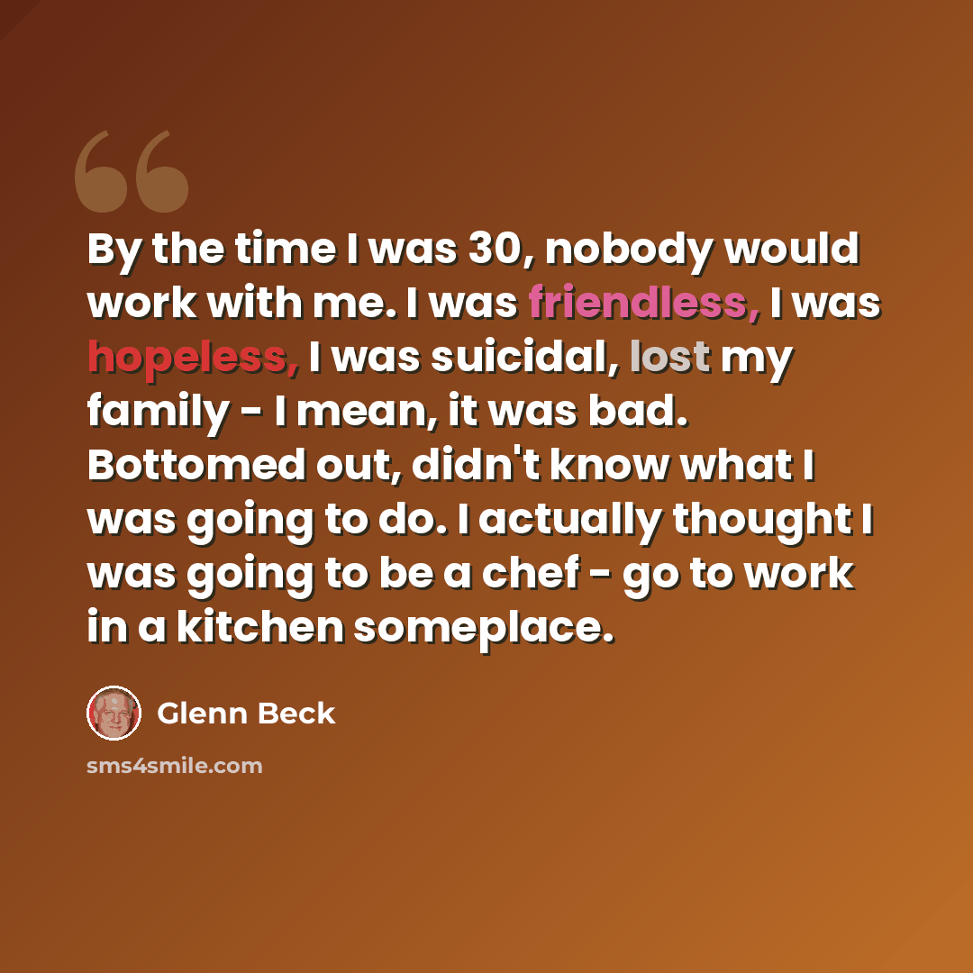 “By the time I was 30, nobody would work with me. I was friendless, I was hopeless, I was suicidal, lost my family - I mean, it was bad. Bottomed out, didn't know what I was going to do. I actually thought I was going to be a chef - go to work in a kitchen someplace.” quote by Glenn Beck