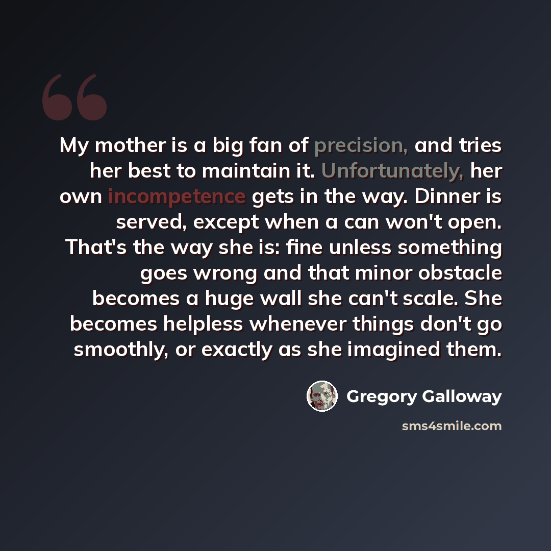 “My mother is a big fan of precision, and tries her best to maintain it. Unfortunately, her own incompetence gets in the way. Dinner is served, except when a can won't open. That's the way she is: fine unless something goes wrong and that minor obstacle becomes a huge wall she can't scale. She…” quote by Gregory Galloway
