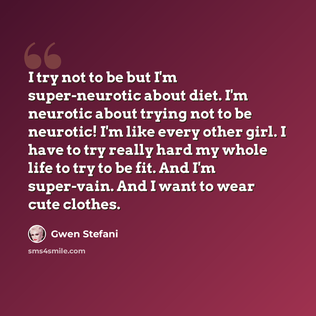 “I try not to be but I'm super-neurotic about diet. I'm neurotic about trying not to be neurotic! I'm like every other girl. I have to try really hard my whole life to try to be fit. And I'm super-vain. And I want to wear cute clothes.” quote by Gwen Stefani