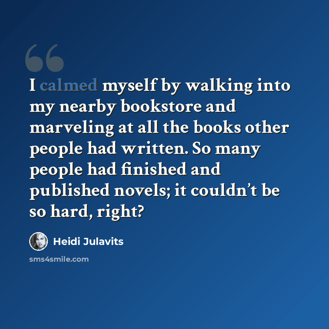 “I calmed myself by walking into my nearby bookstore and marveling at all the books other people had written. So many people had finished and published novels; it couldn’t be so hard, right?” quote by Heidi Julavits