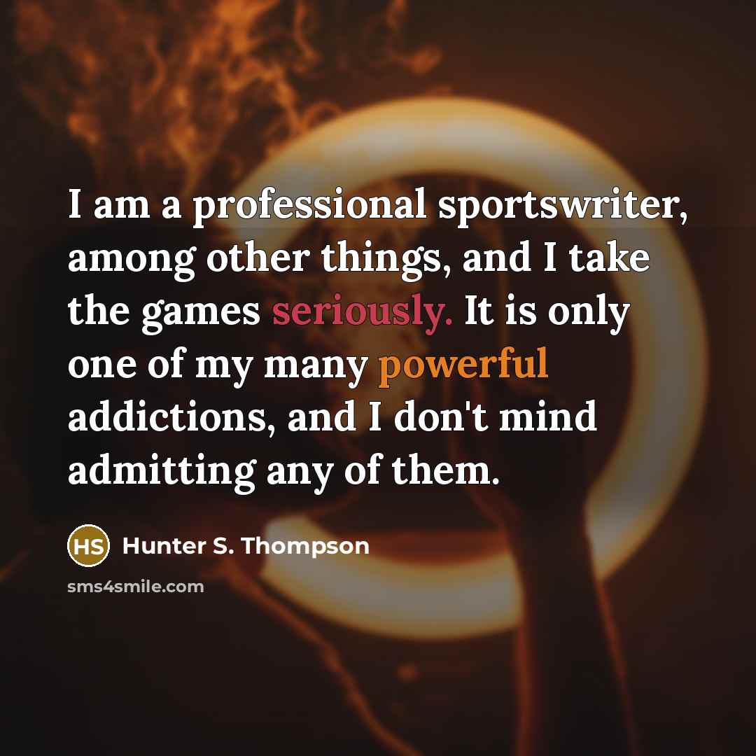 “I am a professional sportswriter, among other things, and I take the games seriously. It is only one of my many powerful addictions, and I don't mind admitting any of them.” quote by Hunter S. Thompson