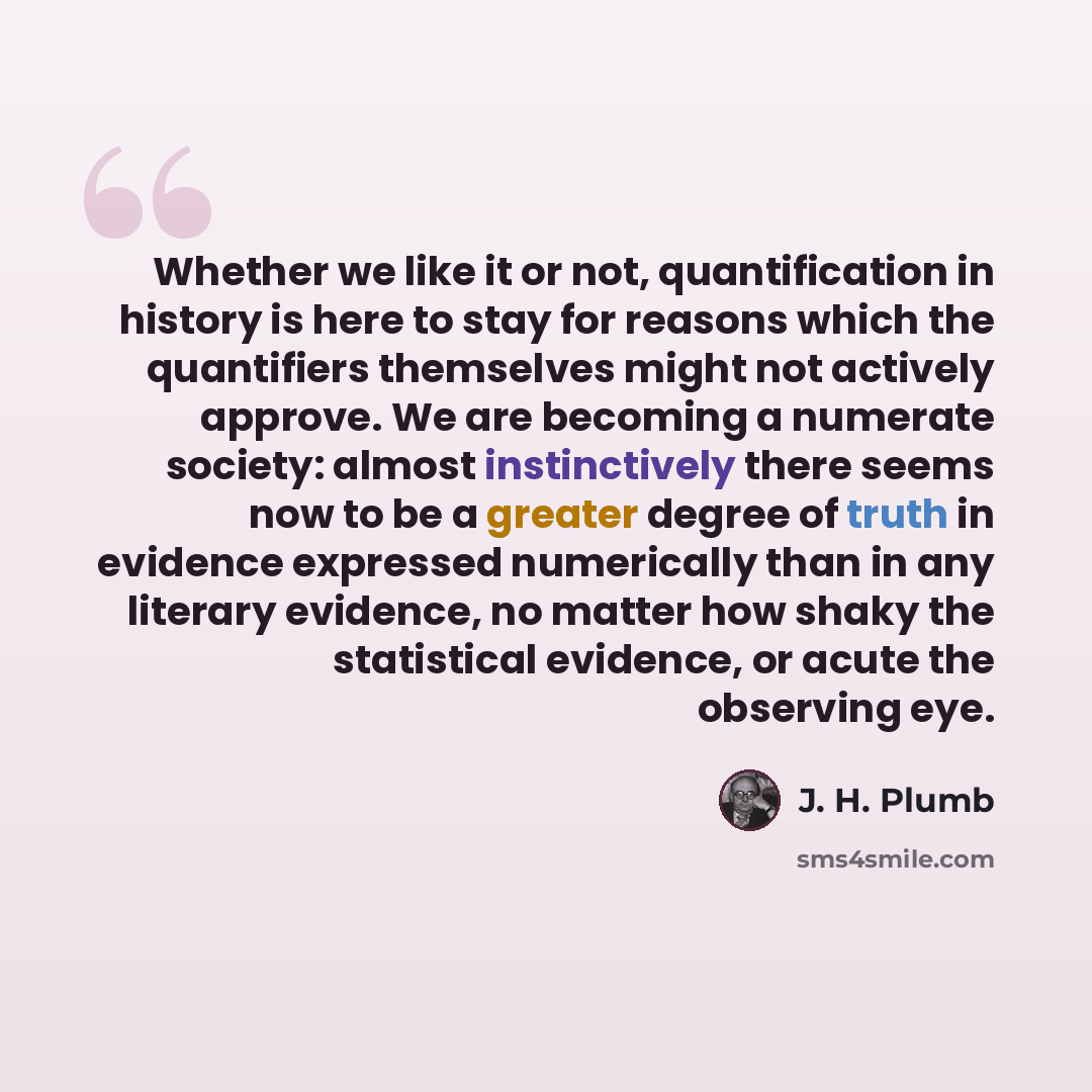“Whether we like it or not, quantification in history is here to stay for reasons which the quantifiers themselves might not actively approve. We are becoming a numerate society: almost instinctively there seems now to be a greater degree of truth in evidence expressed numerically than in any…” quote by J. H. Plumb