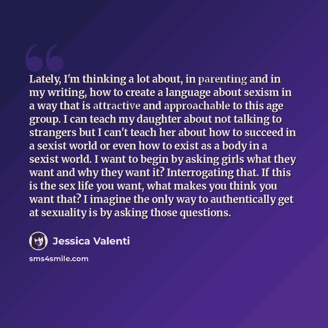 “Lately, I'm thinking a lot about, in parenting and in my writing, how to create a language about sexism in a way that is attractive and approachable to this age group. I can teach my daughter about not talking to strangers but I can't teach her about how to succeed in a sexist world or even how to…” quote by Jessica Valenti