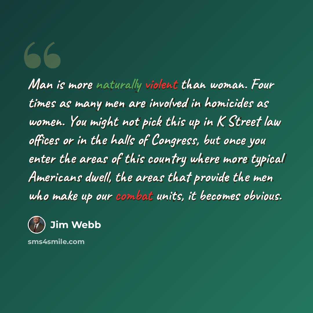 “Man is more naturally violent than woman. Four times as many men are involved in homicides as women. You might not pick this up in K Street law offices or in the halls of Congress, but once you enter the areas of this country where more typical Americans dwell, the areas that provide the men who…” quote by Jim Webb