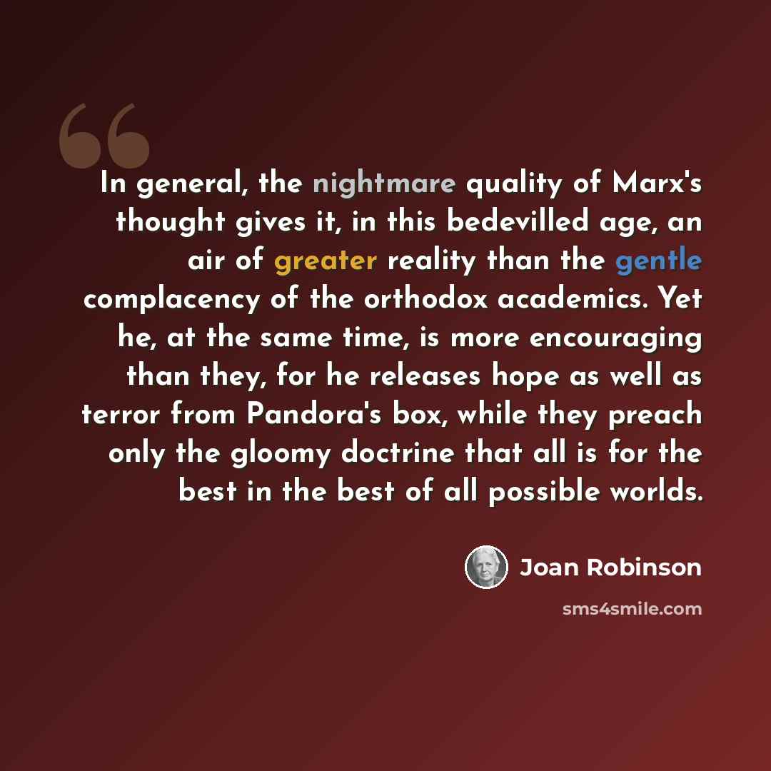 “In general, the nightmare quality of Marx's thought gives it, in this bedevilled age, an air of greater reality than the gentle complacency of the orthodox academics. Yet he, at the same time, is more encouraging than they, for he releases hope as well as terror from Pandora's box, while they…” quote by Joan Robinson