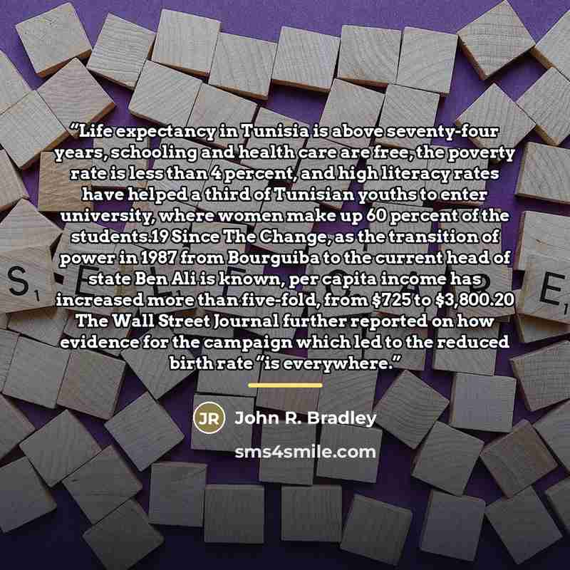 “Life expectancy in Tunisia is above seventy-four years, schooling and health care are free, the poverty rate is less than 4 percent, and high literacy rates have helped a third of Tunisian youths to enter university, where women make up 60 percent of the students.19 Since The Change, as the…” quote by John R. Bradley