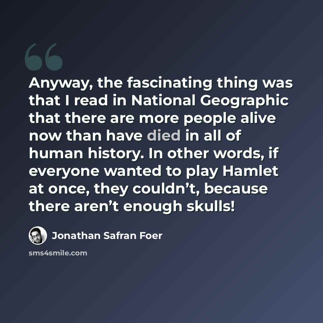 “Anyway, the fascinating thing was that I read in National Geographic that there are more people alive now than have died in all of human history. In other words, if everyone wanted to play Hamlet at once, they couldn’t, because there aren’t enough skulls!” quote by Jonathan Safran Foer