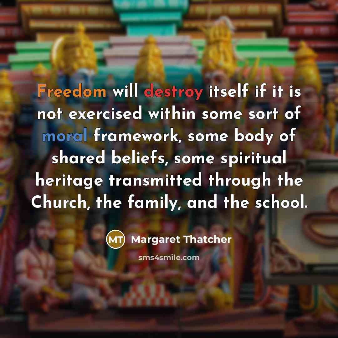 “Freedom will destroy itself if it is not exercised within some sort of moral framework, some body of shared beliefs, some spiritual heritage transmitted through the Church, the family, and the school.” quote by Margaret Thatcher