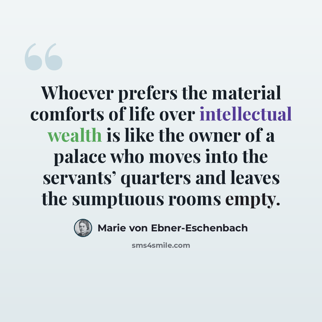 “Whoever prefers the material comforts of life over intellectual wealth is like the owner of a palace who moves into the servants’ quarters and leaves the sumptuous rooms empty.” quote by Marie von Ebner-Eschenbach