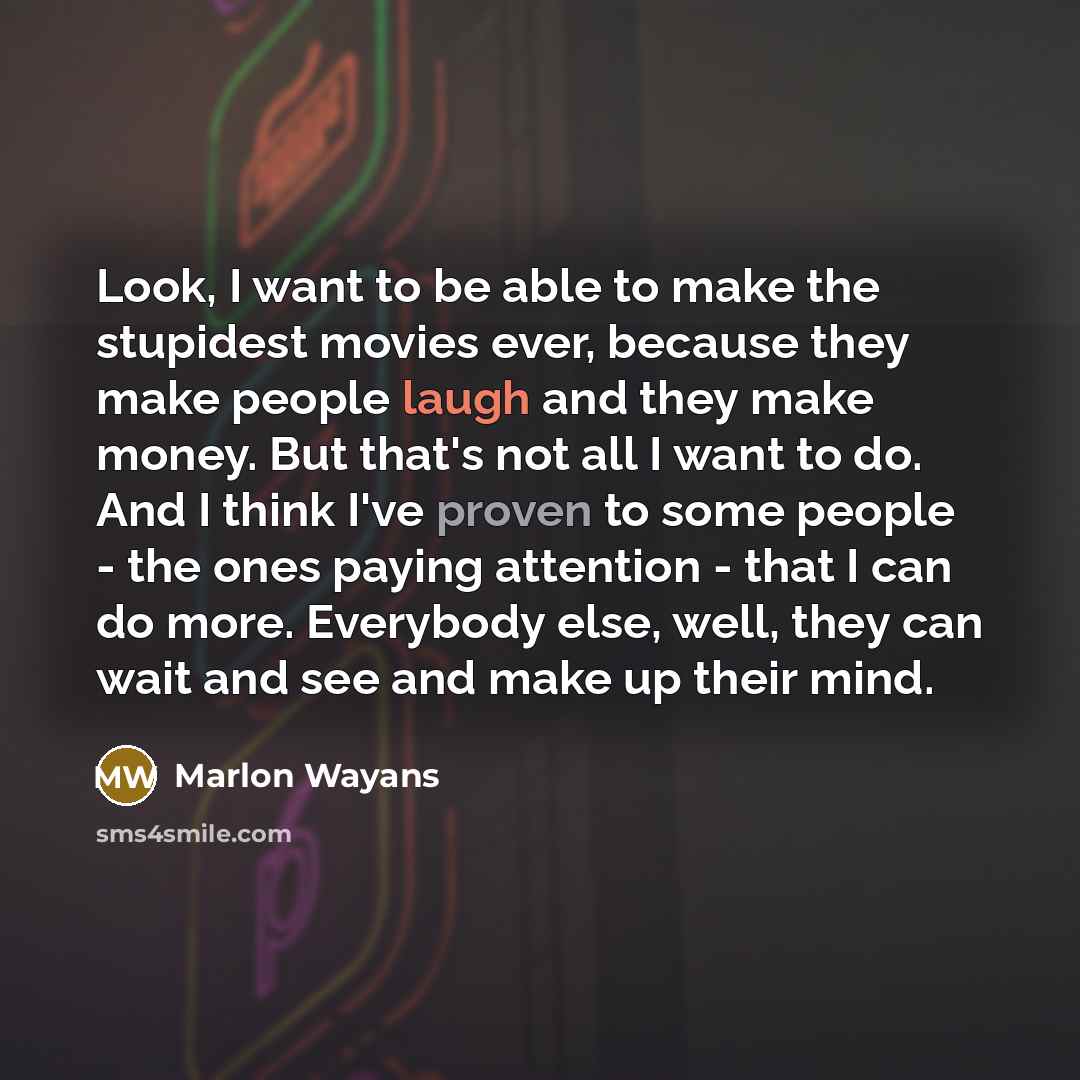 “Look, I want to be able to make the stupidest movies ever, because they make people laugh and they make money. But that's not all I want to do. And I think I've proven to some people - the ones paying attention - that I can do more. Everybody else, well, they can wait and see and make up their mind.” quote by Marlon Wayans