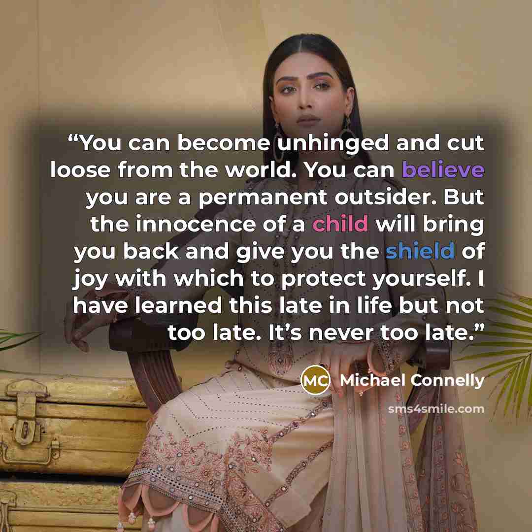 “You can become unhinged and cut loose from the world. You can believe you are a permanent outsider. But the innocence of a child will bring you back and give you the shield of joy with which to protect yourself. I have learned this late in life but not too late. It’s never too late.” quote by Michael Connelly