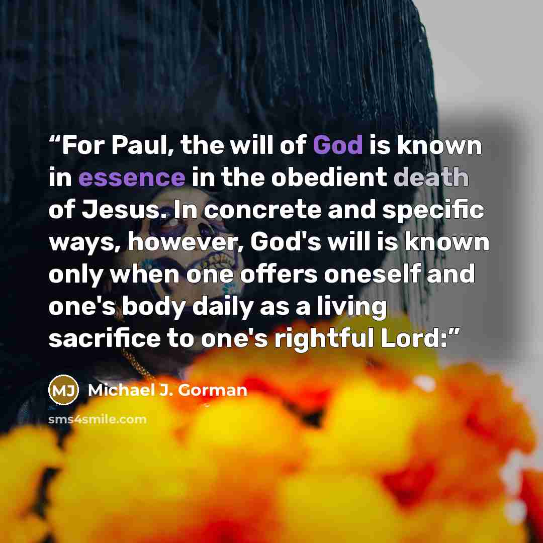 “For Paul, the will of God is known in essence in the obedient death of Jesus. In concrete and specific ways, however, God's will is known only when one offers oneself and one's body daily as a living sacrifice to one's rightful Lord:” quote by Michael J. Gorman
