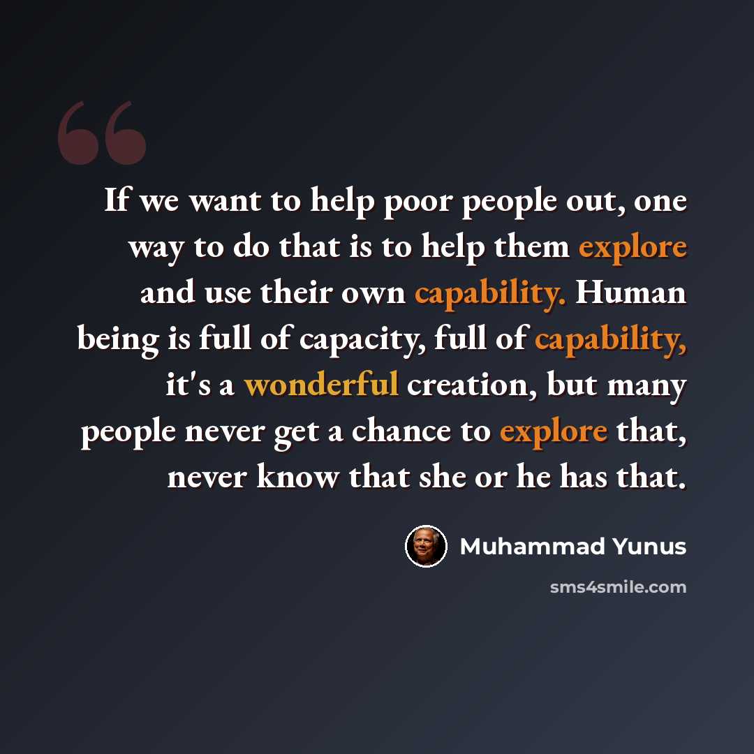 “If we want to help poor people out, one way to do that is to help them explore and use their own capability. Human being is full of capacity, full of capability, it's a wonderful creation, but many people never get a chance to explore that, never know that she or he has that.” quote by Muhammad Yunus