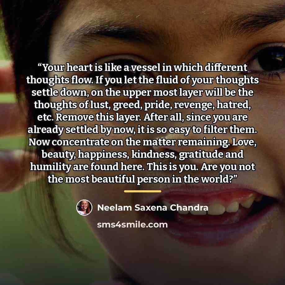 “Your heart is like a vessel in which different thoughts flow. If you let the fluid of your thoughts settle down, on the upper most layer will be the thoughts of lust, greed, pride, revenge, hatred, etc. Remove this layer. After all, since you are already settled by now, it is so easy to filter…” quote by Neelam Saxena Chandra