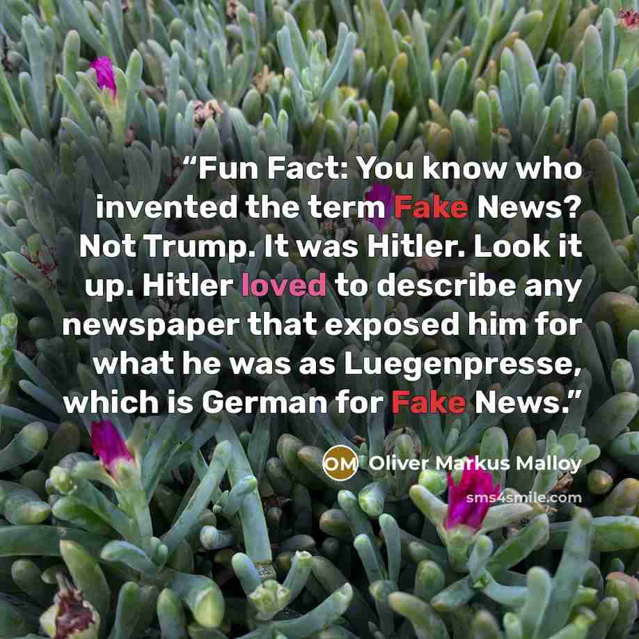 “Fun Fact: You know who invented the term Fake News? Not Trump. It was Hitler. Look it up. Hitler loved to describe any newspaper that exposed him for what he was as Luegenpresse, which is German for Fake News.” quote by Oliver Markus Malloy