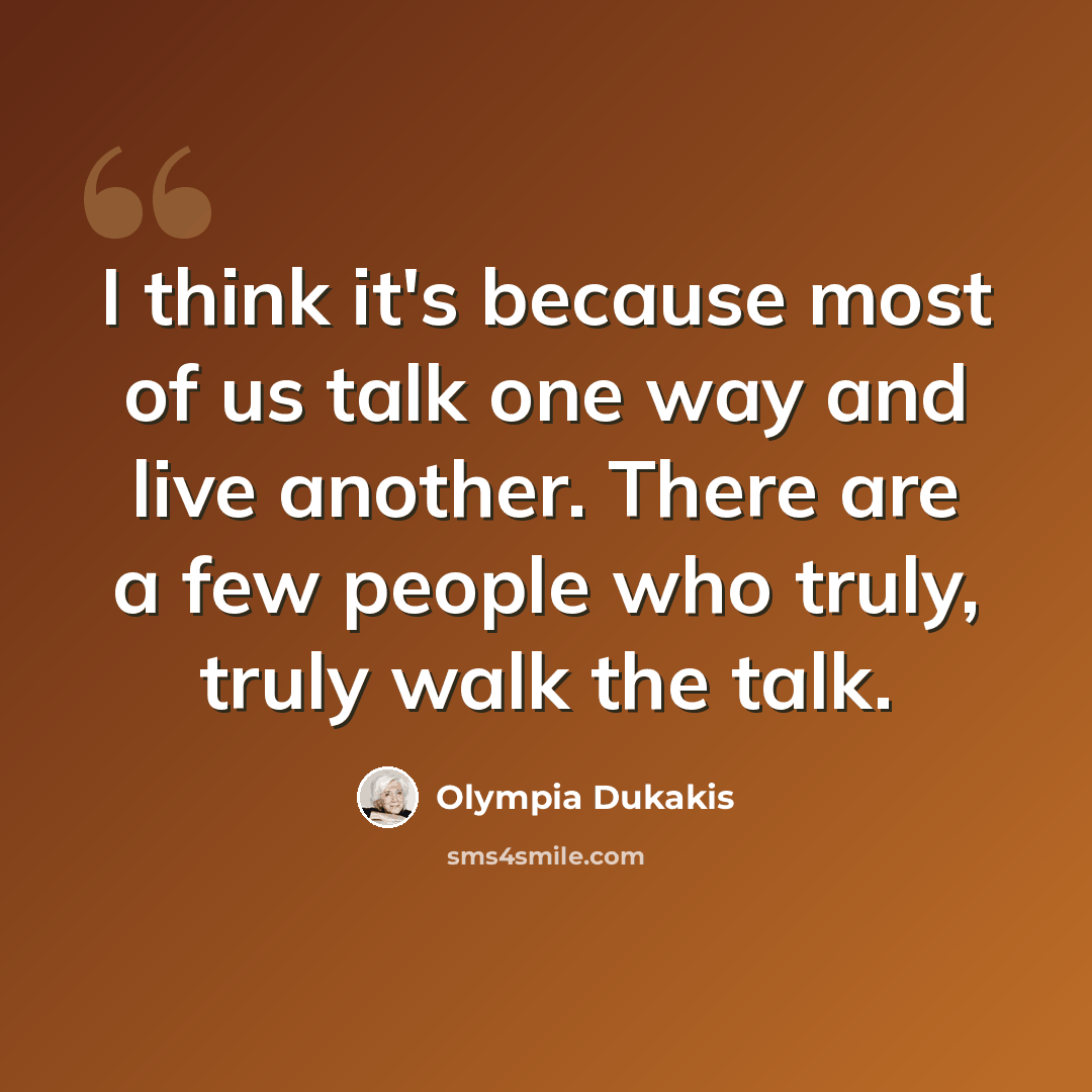 “I think it's because most of us talk one way and live another. There are a few people who truly, truly walk the talk.” quote by Olympia Dukakis