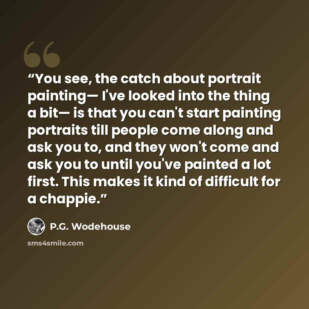 “You see, the catch about portrait painting— I've looked into the thing a bit— is that you can't start painting portraits till people come along and ask you to, and they won't come and ask you to until you've painted a lot first. This makes it kind of difficult for a chappie.” quote by P.G. Wodehouse