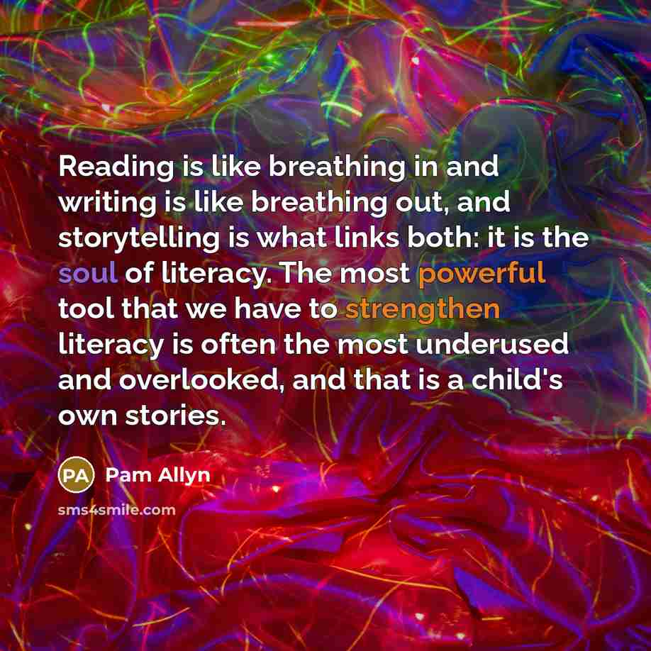 “Reading is like breathing in and writing is like breathing out, and storytelling is what links both: it is the soul of literacy. The most powerful tool that we have to strengthen literacy is often the most underused and overlooked, and that is a child's own stories.” quote by Pam Allyn