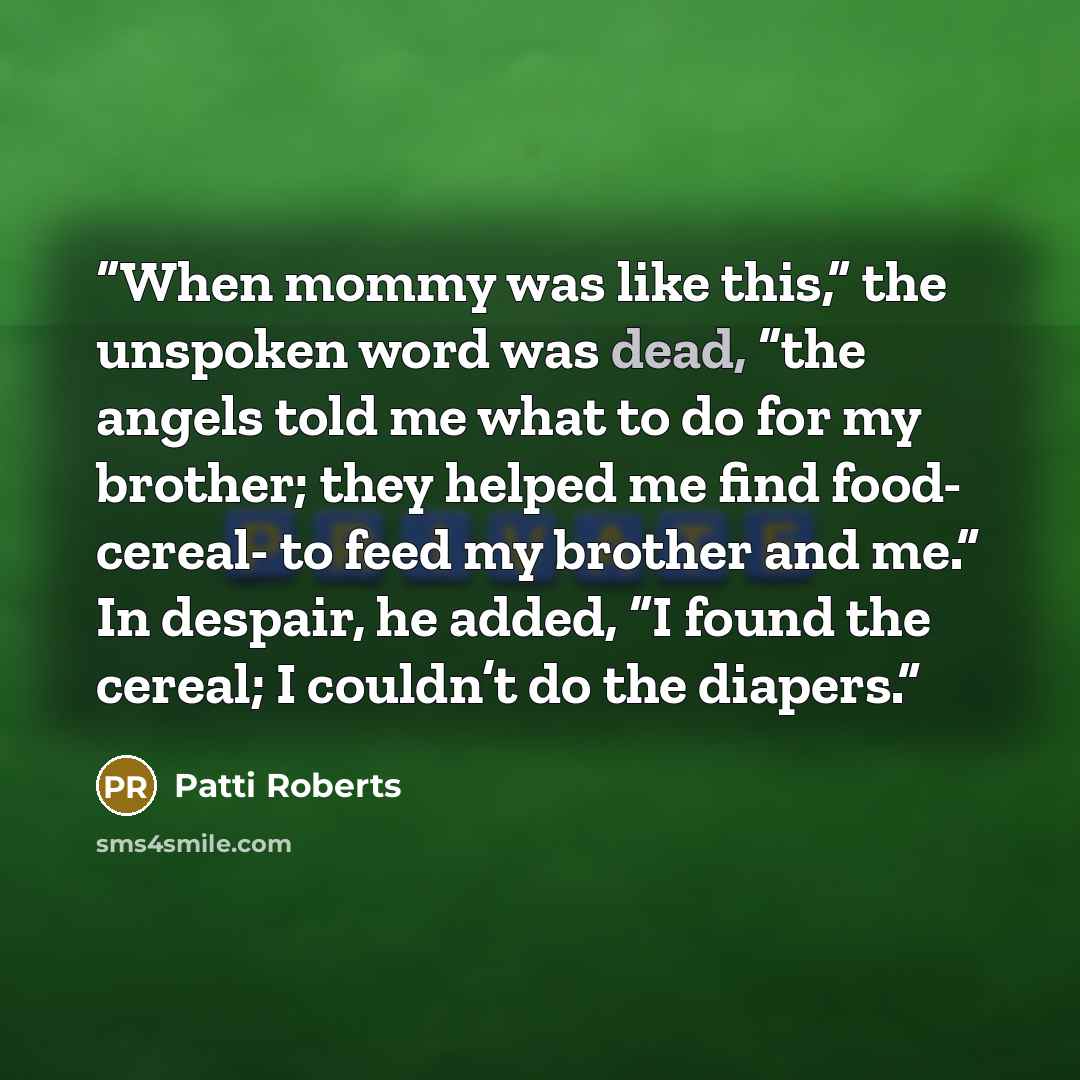 “When mommy was like this,” the unspoken word was dead, “the angels told me what to do for my brother; they helped me find food- cereal- to feed my brother and me.” In despair, he added, “I found the cereal; I couldn’t do the diapers.” quote by Patti Roberts