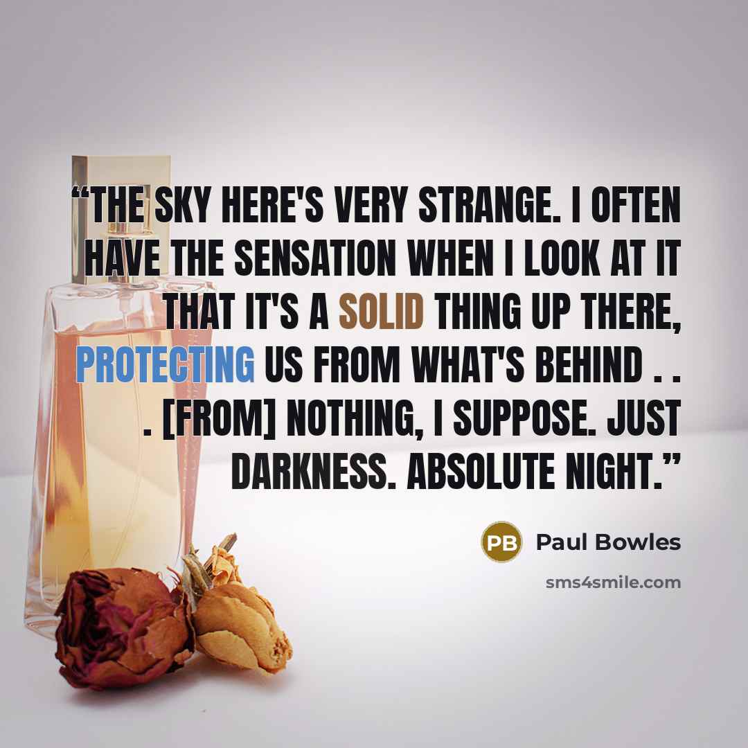 “the sky here's very strange. I often have the sensation when I look at it that it's a solid thing up there, protecting us from what's behind . . . [from] nothing, I suppose. Just darkness. Absolute night.” quote by Paul Bowles