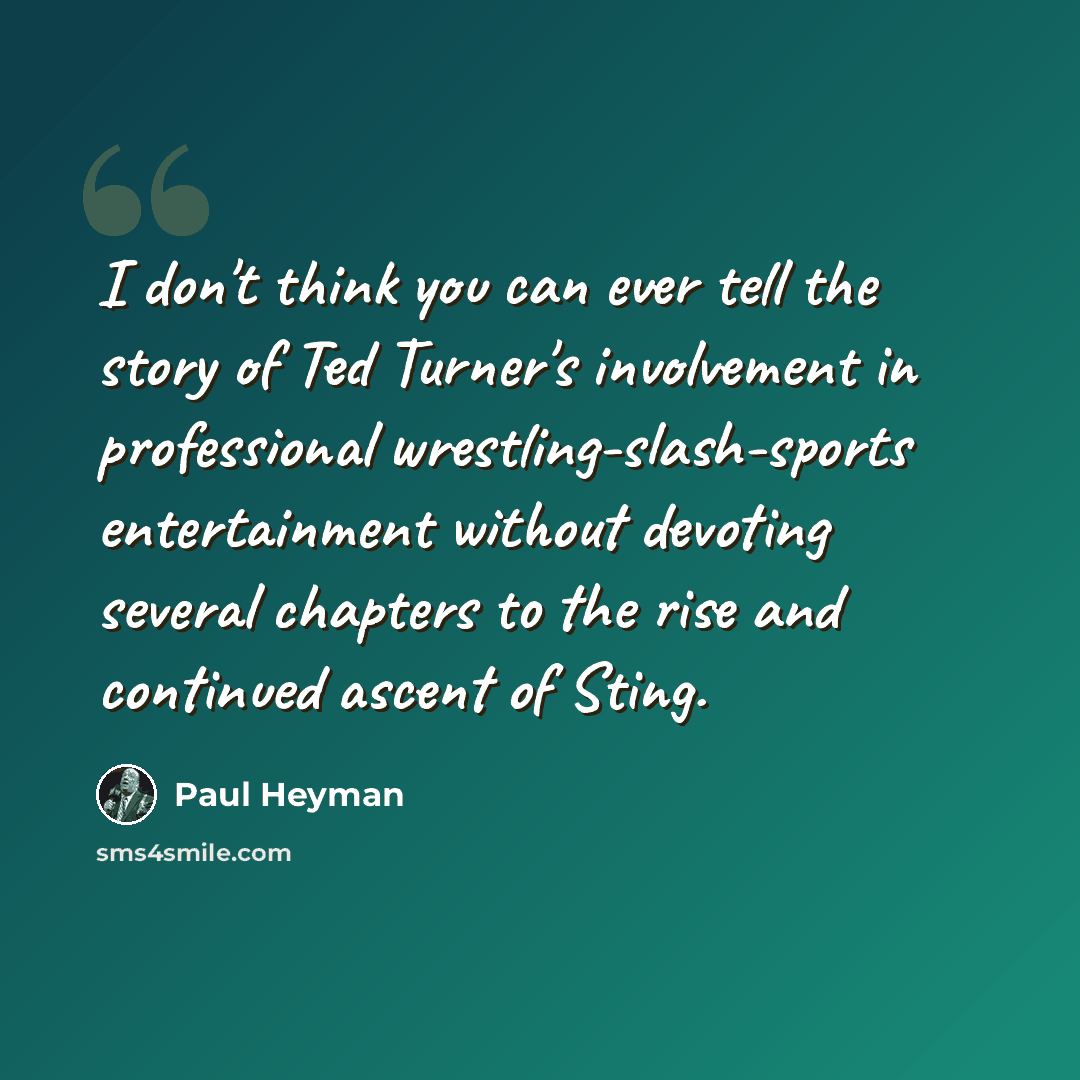 “I don't think you can ever tell the story of Ted Turner's involvement in professional wrestling-slash-sports entertainment without devoting several chapters to the rise and continued ascent of Sting.” quote by Paul Heyman