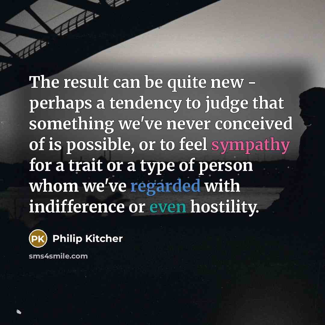 “The result can be quite new - perhaps a tendency to judge that something we've never conceived of is possible, or to feel sympathy for a trait or a type of person whom we've regarded with indifference or even hostility.” quote by Philip Kitcher