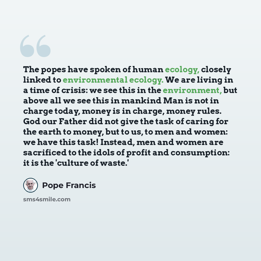 “The popes have spoken of human ecology, closely linked to environmental ecology. We are living in a time of crisis: we see this in the environment, but above all we see this in mankind Man is not in charge today, money is in charge, money rules. God our Father did not give the task of caring for…” quote by Pope Francis