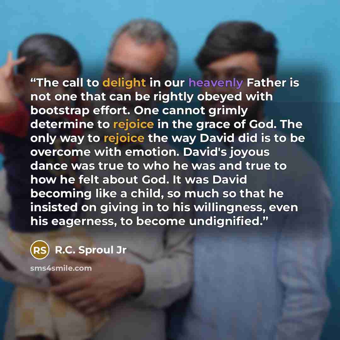 “The call to delight in our heavenly Father is not one that can be rightly obeyed with bootstrap effort. One cannot grimly determine to rejoice in the grace of God. The only way to rejoice the way David did is to be overcome with emotion. David's joyous dance was true to who he was and true to how…” quote by R.C. Sproul Jr
