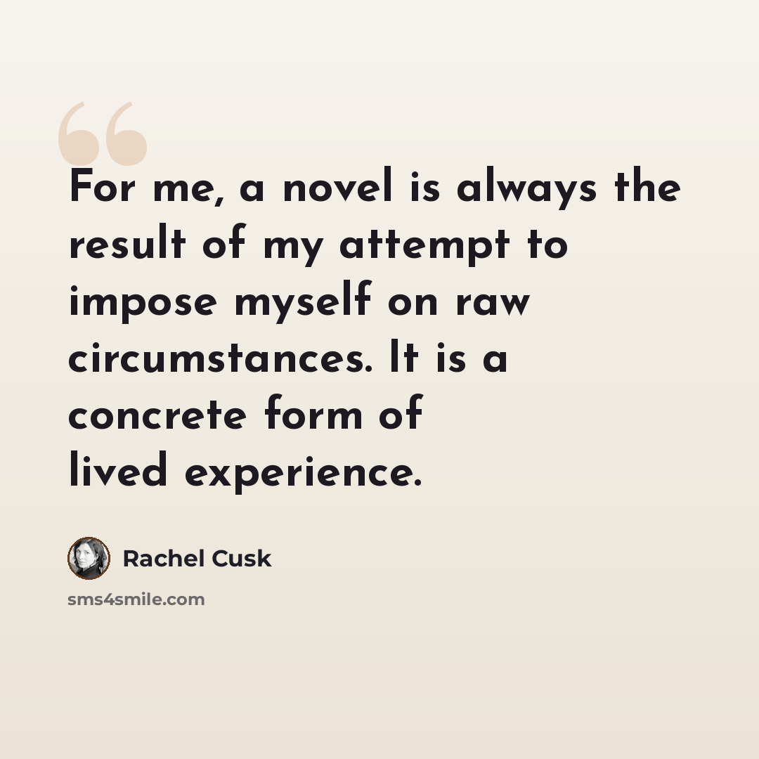 “For me, a novel is always the result of my attempt to impose myself on raw circumstances. It is a concrete form of lived experience.” quote by Rachel Cusk