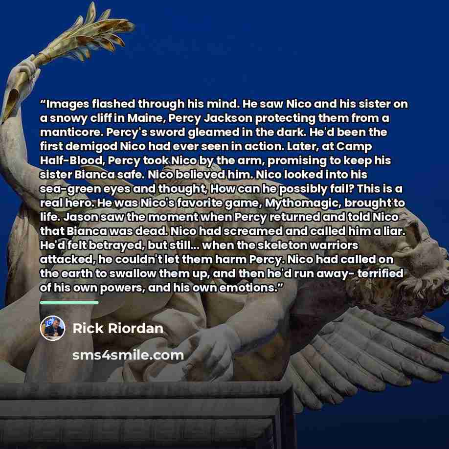 “Images flashed through his mind. He saw Nico and his sister on a snowy cliff in Maine, Percy Jackson protecting them from a manticore. Percy's sword gleamed in the dark. He'd been the first demigod Nico had ever seen in action. Later, at Camp Half-Blood, Percy took Nico by the arm, promising to…” quote by Rick Riordan